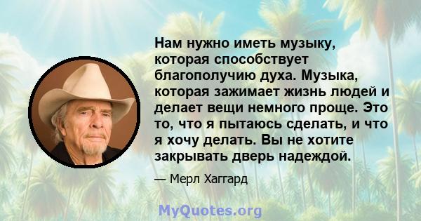 Нам нужно иметь музыку, которая способствует благополучию духа. Музыка, которая зажимает жизнь людей и делает вещи немного проще. Это то, что я пытаюсь сделать, и что я хочу делать. Вы не хотите закрывать дверь надеждой.