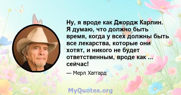 Ну, я вроде как Джордж Карлин. Я думаю, что должно быть время, когда у всех должны быть все лекарства, которые они хотят, и никого не будет ответственным, вроде как ... сейчас!