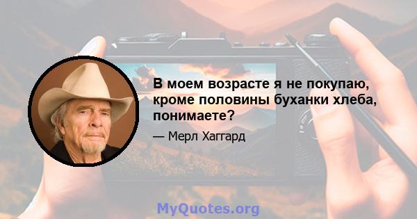 В моем возрасте я не покупаю, кроме половины буханки хлеба, понимаете?