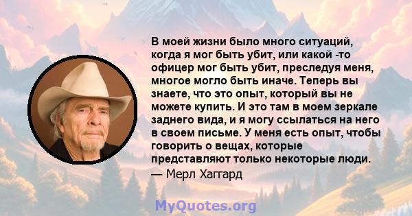 В моей жизни было много ситуаций, когда я мог быть убит, или какой -то офицер мог быть убит, преследуя меня, многое могло быть иначе. Теперь вы знаете, что это опыт, который вы не можете купить. И это там в моем зеркале 