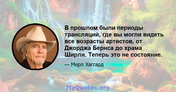 В прошлом были периоды трансляций, где вы могли видеть все возрасты артистов, от Джорджа Бернса до храма Ширли. Теперь это не состояние.