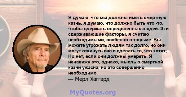 Я думаю, что мы должны иметь смертную казнь, я думаю, что должно быть что -то, чтобы сдержать определенных людей. Эти сдерживающие факторы, я считаю необходимыми, особенно в тюрьме. Вы можете угрожать людям так долго,