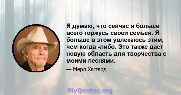 Я думаю, что сейчас я больше всего горжусь своей семьей. Я больше в этом увлекаюсь этим, чем когда -либо. Это также дает новую область для творчества с моими песнями.