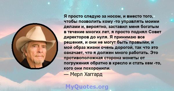 Я просто следую за носом, и вместо того, чтобы позволить кому -то управлять моими делами и, вероятно, заставил меня богатым в течение многих лет, я просто поднял Совет директоров до нуля. Я принимаю все решения, и они