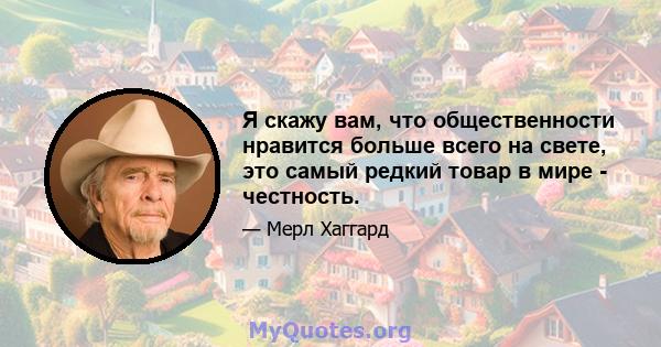 Я скажу вам, что общественности нравится больше всего на свете, это самый редкий товар в мире - честность.