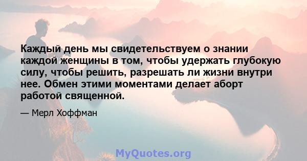 Каждый день мы свидетельствуем о знании каждой женщины в том, чтобы удержать глубокую силу, чтобы решить, разрешать ли жизни внутри нее. Обмен этими моментами делает аборт работой священной.