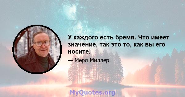 У каждого есть бремя. Что имеет значение, так это то, как вы его носите.