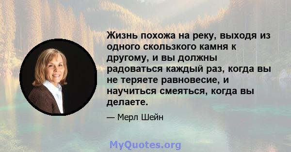 Жизнь похожа на реку, выходя из одного скользкого камня к другому, и вы должны радоваться каждый раз, когда вы не теряете равновесие, и научиться смеяться, когда вы делаете.