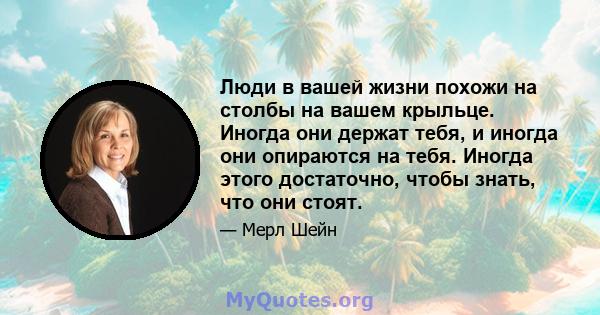 Люди в вашей жизни похожи на столбы на вашем крыльце. Иногда они держат тебя, и иногда они опираются на тебя. Иногда этого достаточно, чтобы знать, что они стоят.