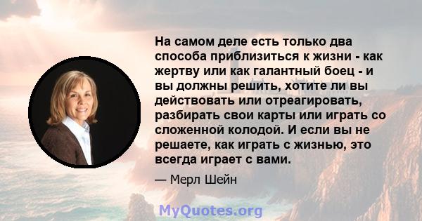 На самом деле есть только два способа приблизиться к жизни - как жертву или как галантный боец ​​- и вы должны решить, хотите ли вы действовать или отреагировать, разбирать свои карты или играть со сложенной колодой. И