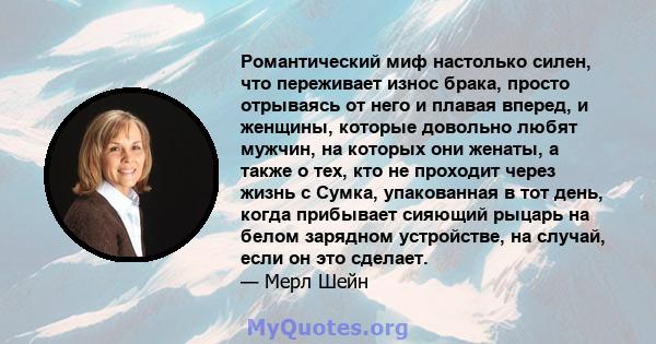 Романтический миф настолько силен, что переживает износ брака, просто отрываясь от него и плавая вперед, и женщины, которые довольно любят мужчин, на которых они женаты, а также о тех, кто не проходит через жизнь с