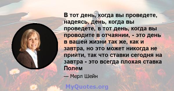 В тот день, когда вы проведете, надеясь, день, когда вы проведете, в тот день, когда вы проводите в отчаянии, - это день в вашей жизни так же, как и завтра, но это может никогда не прийти, так что ставки сегодня на