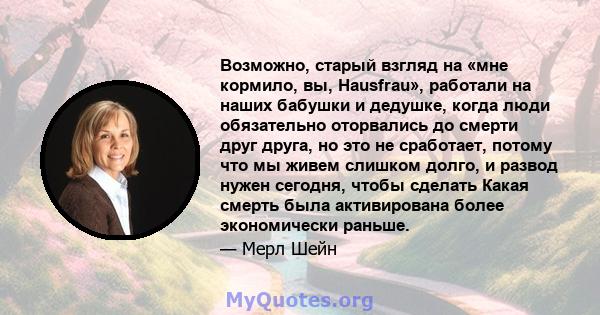 Возможно, старый взгляд на «мне кормило, вы, Hausfrau», работали на наших бабушки и дедушке, когда люди обязательно оторвались до смерти друг друга, но это не сработает, потому что мы живем слишком долго, и развод нужен 