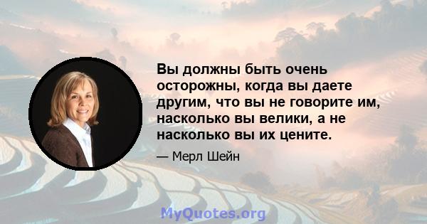 Вы должны быть очень осторожны, когда вы даете другим, что вы не говорите им, насколько вы велики, а не насколько вы их цените.