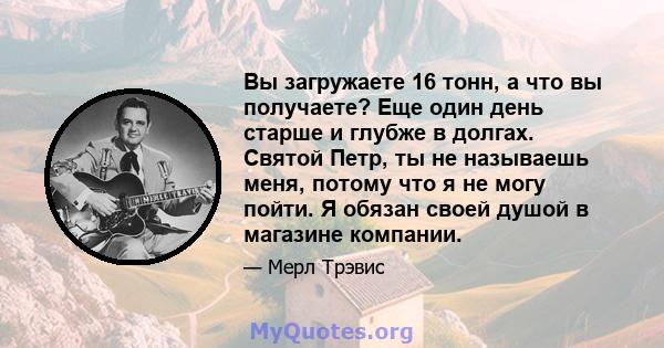 Вы загружаете 16 тонн, а что вы получаете? Еще один день старше и глубже в долгах. Святой Петр, ты не называешь меня, потому что я не могу пойти. Я обязан своей душой в магазине компании.