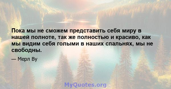 Пока мы не сможем представить себя миру в нашей полноте, так же полностью и красиво, как мы видим себя голыми в наших спальнях, мы не свободны.