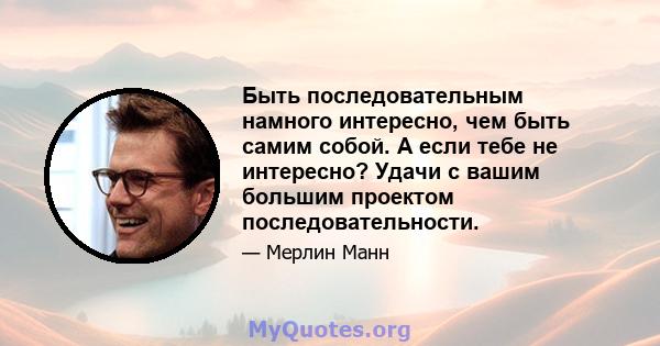 Быть последовательным намного интересно, чем быть самим собой. А если тебе не интересно? Удачи с вашим большим проектом последовательности.