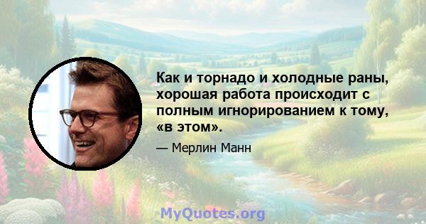 Как и торнадо и холодные раны, хорошая работа происходит с полным игнорированием к тому, «в этом».