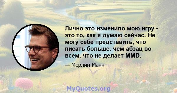 Лично это изменило мою игру - это то, как я думаю сейчас. Не могу себе представить, что писать больше, чем абзац во всем, что не делает MMD.