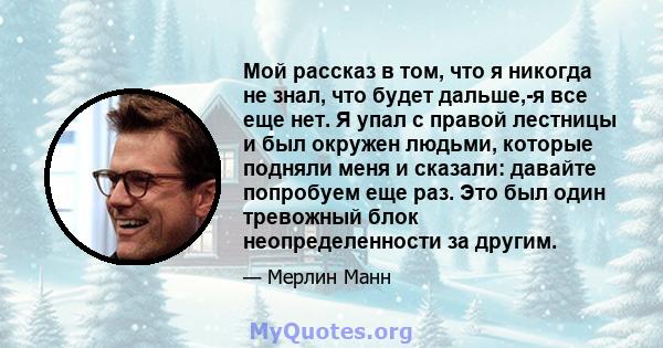 Мой рассказ в том, что я никогда не знал, что будет дальше,-я все еще нет. Я упал с правой лестницы и был окружен людьми, которые подняли меня и сказали: давайте попробуем еще раз. Это был один тревожный блок