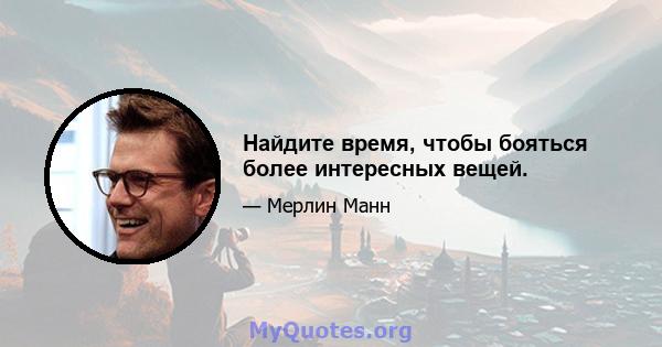 Найдите время, чтобы бояться более интересных вещей.