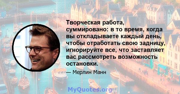 Творческая работа, суммировано: в то время, когда вы откладываете каждый день, чтобы отработать свою задницу, игнорируйте все, что заставляет вас рассмотреть возможность остановки.