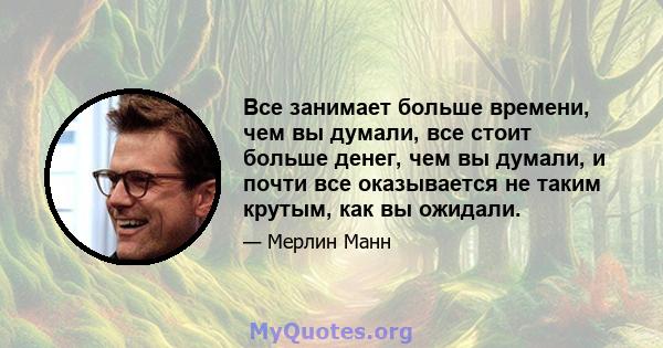 Все занимает больше времени, чем вы думали, все стоит больше денег, чем вы думали, и почти все оказывается не таким крутым, как вы ожидали.