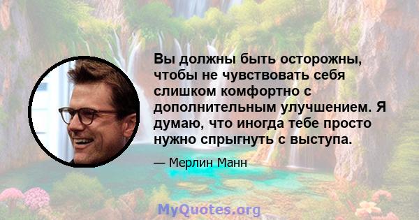 Вы должны быть осторожны, чтобы не чувствовать себя слишком комфортно с дополнительным улучшением. Я думаю, что иногда тебе просто нужно спрыгнуть с выступа.