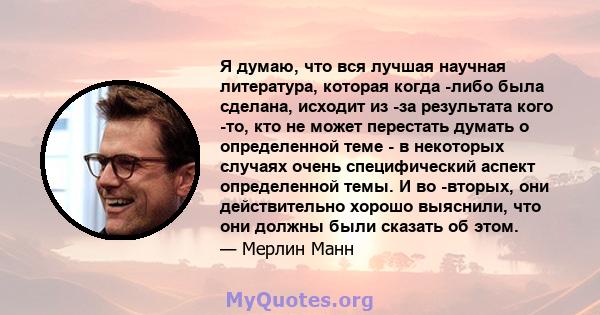 Я думаю, что вся лучшая научная литература, которая когда -либо была сделана, исходит из -за результата кого -то, кто не может перестать думать о определенной теме - в некоторых случаях очень специфический аспект