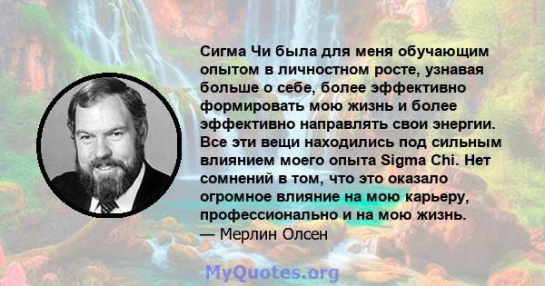 Сигма Чи была для меня обучающим опытом в личностном росте, узнавая больше о себе, более эффективно формировать мою жизнь и более эффективно направлять свои энергии. Все эти вещи находились под сильным влиянием моего