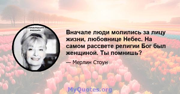 Вначале люди молились за лицу жизни, любовнице Небес. На самом рассвете религии Бог был женщиной. Ты помнишь?