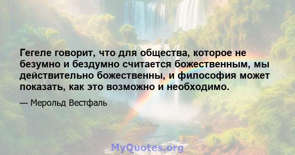 Гегеле говорит, что для общества, которое не безумно и бездумно считается божественным, мы действительно божественны, и философия может показать, как это возможно и необходимо.