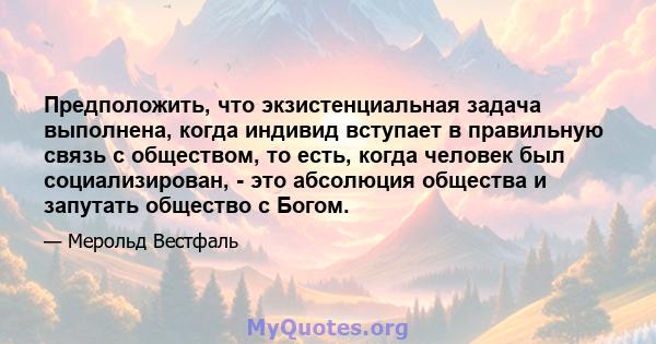 Предположить, что экзистенциальная задача выполнена, когда индивид вступает в правильную связь с обществом, то есть, когда человек был социализирован, - это абсолюция общества и запутать общество с Богом.