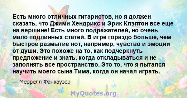 Есть много отличных гитаристов, но я должен сказать, что Джими Хендрикс и Эрик Клэптон все еще на вершине! Есть много подражателей, но очень мало подлинных статей. В игре гораздо больше, чем быстрое размытие нот,