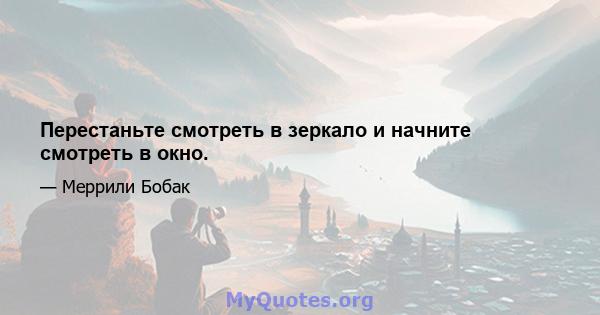 Перестаньте смотреть в зеркало и начните смотреть в окно.