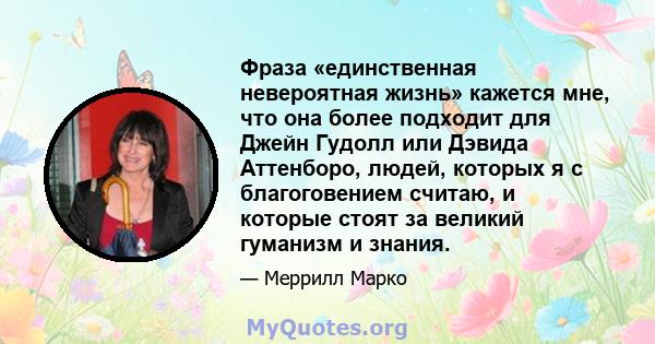 Фраза «единственная невероятная жизнь» кажется мне, что она более подходит для Джейн Гудолл или Дэвида Аттенборо, людей, которых я с благоговением считаю, и которые стоят за великий гуманизм и знания.