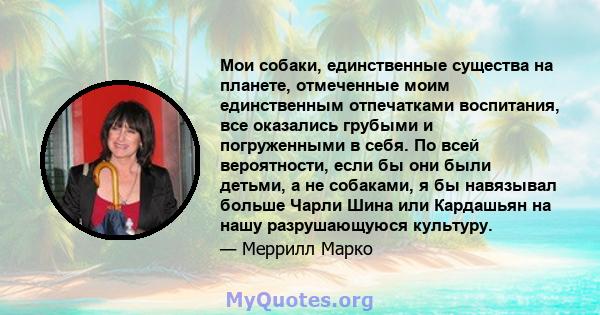 Мои собаки, единственные существа на планете, отмеченные моим единственным отпечатками воспитания, все оказались грубыми и погруженными в себя. По всей вероятности, если бы они были детьми, а не собаками, я бы навязывал 