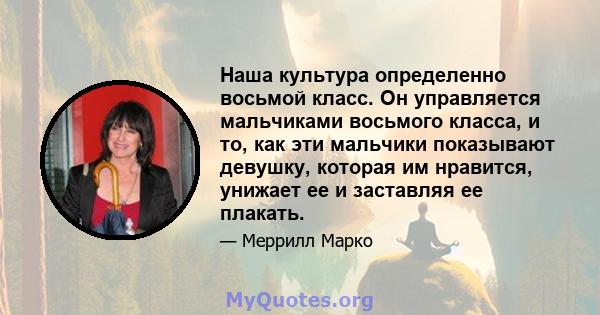 Наша культура определенно восьмой класс. Он управляется мальчиками восьмого класса, и то, как эти мальчики показывают девушку, которая им нравится, унижает ее и заставляя ее плакать.