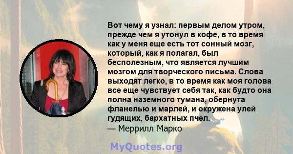 Вот чему я узнал: первым делом утром, прежде чем я утонул в кофе, в то время как у меня еще есть тот сонный мозг, который, как я полагал, был бесполезным, что является лучшим мозгом для творческого письма. Слова выходят 