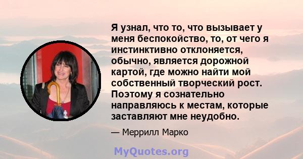 Я узнал, что то, что вызывает у меня беспокойство, то, от чего я инстинктивно отклоняется, обычно, является дорожной картой, где можно найти мой собственный творческий рост. Поэтому я сознательно направляюсь к местам,