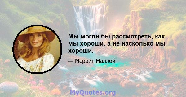 Мы могли бы рассмотреть, как мы хороши, а не насколько мы хороши.