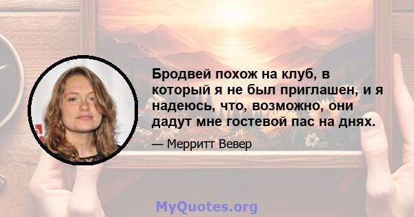 Бродвей похож на клуб, в который я не был приглашен, и я надеюсь, что, возможно, они дадут мне гостевой пас на днях.