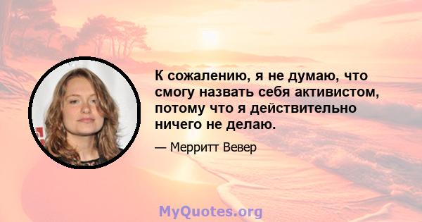 К сожалению, я не думаю, что смогу назвать себя активистом, потому что я действительно ничего не делаю.