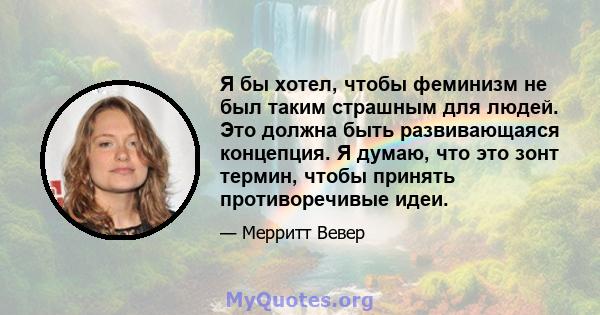 Я бы хотел, чтобы феминизм не был таким страшным для людей. Это должна быть развивающаяся концепция. Я думаю, что это зонт термин, чтобы принять противоречивые идеи.