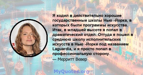 Я ходил в действительно хорошие государственные школы Нью -Йорка, в которых были программы искусства. Итак, в младшей высоте я попал в драматический отдел. Оттуда я пошел в среднюю школу исполнительских искусств в Нью