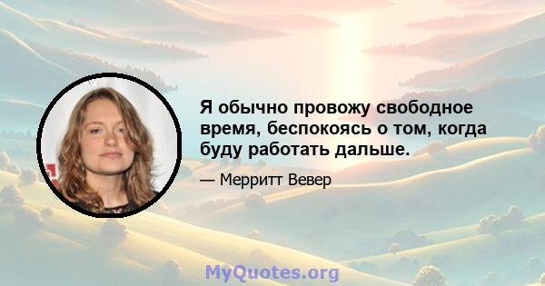 Я обычно провожу свободное время, беспокоясь о том, когда буду работать дальше.