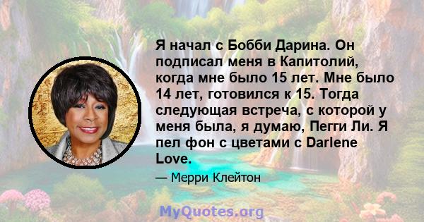 Я начал с Бобби Дарина. Он подписал меня в Капитолий, когда мне было 15 лет. Мне было 14 лет, готовился к 15. Тогда следующая встреча, с которой у меня была, я думаю, Пегги Ли. Я пел фон с цветами с Darlene Love.