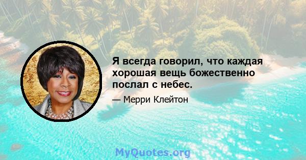 Я всегда говорил, что каждая хорошая вещь божественно послал с небес.