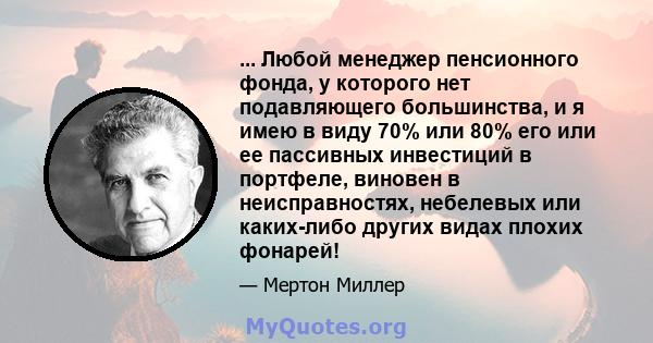 ... Любой менеджер пенсионного фонда, у которого нет подавляющего большинства, и я имею в виду 70% или 80% его или ее пассивных инвестиций в портфеле, виновен в неисправностях, небелевых или каких-либо других видах