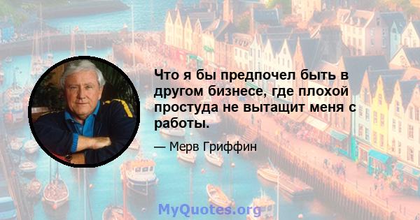 Что я бы предпочел быть в другом бизнесе, где плохой простуда не вытащит меня с работы.